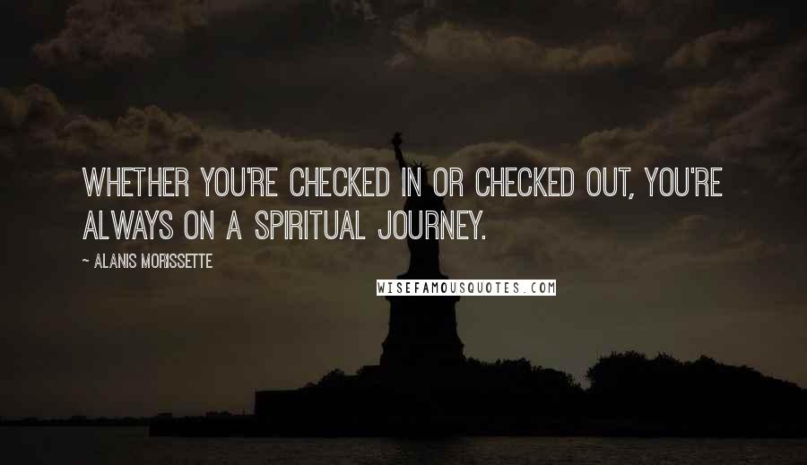 Alanis Morissette Quotes: Whether you're checked in or checked out, you're always on a spiritual journey.