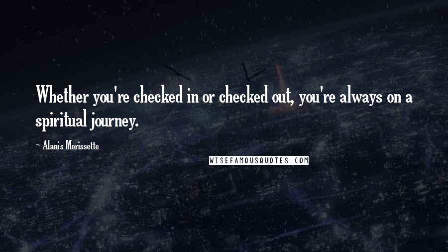 Alanis Morissette Quotes: Whether you're checked in or checked out, you're always on a spiritual journey.