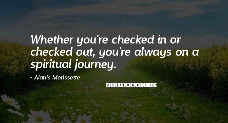 Alanis Morissette Quotes: Whether you're checked in or checked out, you're always on a spiritual journey.
