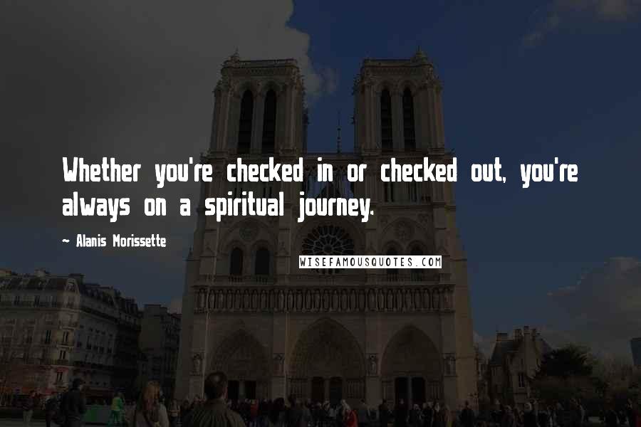Alanis Morissette Quotes: Whether you're checked in or checked out, you're always on a spiritual journey.