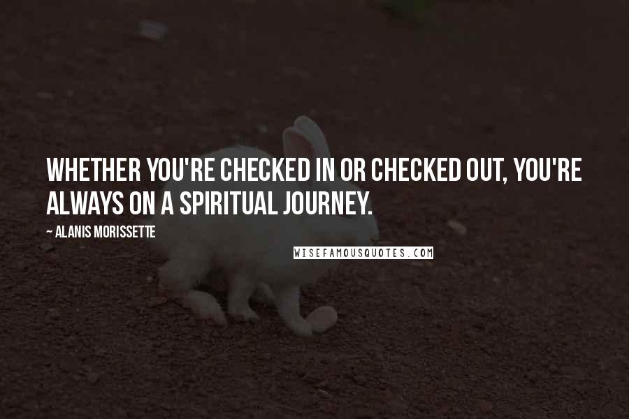 Alanis Morissette Quotes: Whether you're checked in or checked out, you're always on a spiritual journey.