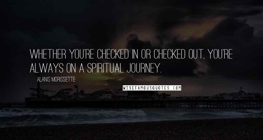 Alanis Morissette Quotes: Whether you're checked in or checked out, you're always on a spiritual journey.