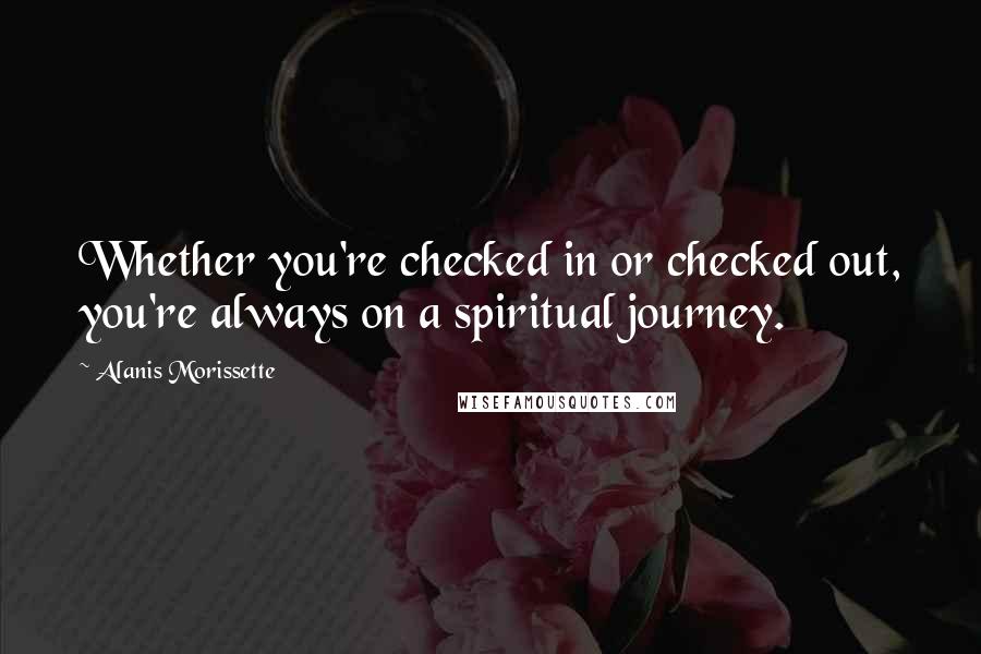 Alanis Morissette Quotes: Whether you're checked in or checked out, you're always on a spiritual journey.