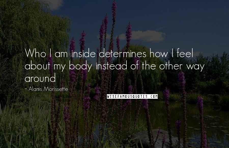 Alanis Morissette Quotes: Who I am inside determines how I feel about my body instead of the other way around