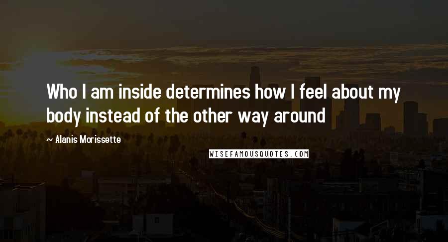 Alanis Morissette Quotes: Who I am inside determines how I feel about my body instead of the other way around