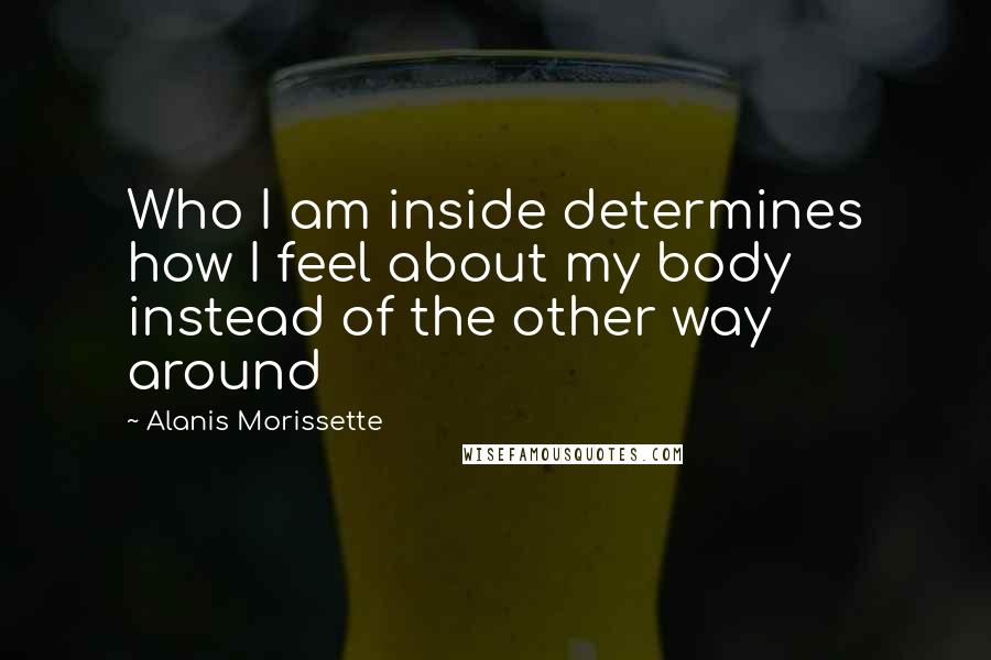 Alanis Morissette Quotes: Who I am inside determines how I feel about my body instead of the other way around