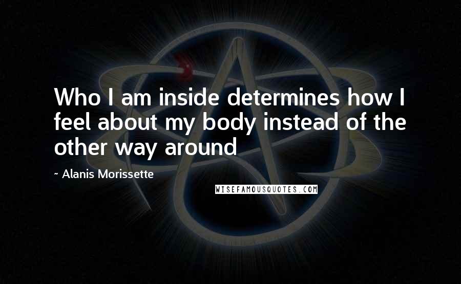 Alanis Morissette Quotes: Who I am inside determines how I feel about my body instead of the other way around