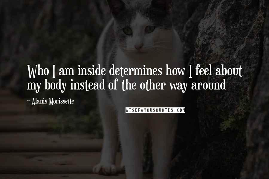 Alanis Morissette Quotes: Who I am inside determines how I feel about my body instead of the other way around