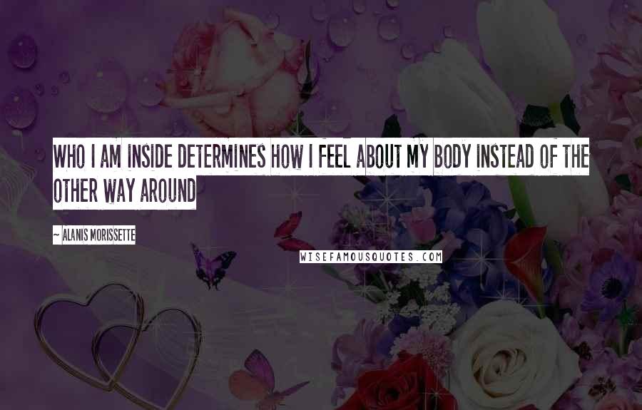 Alanis Morissette Quotes: Who I am inside determines how I feel about my body instead of the other way around