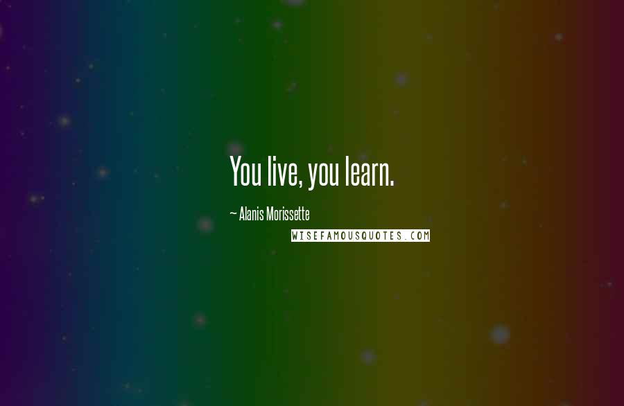 Alanis Morissette Quotes: You live, you learn.