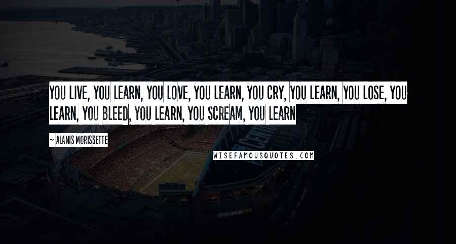 Alanis Morissette Quotes: You live, you learn, you love, you learn, you cry, you learn, you lose, you learn, you bleed, you learn, you scream, you learn