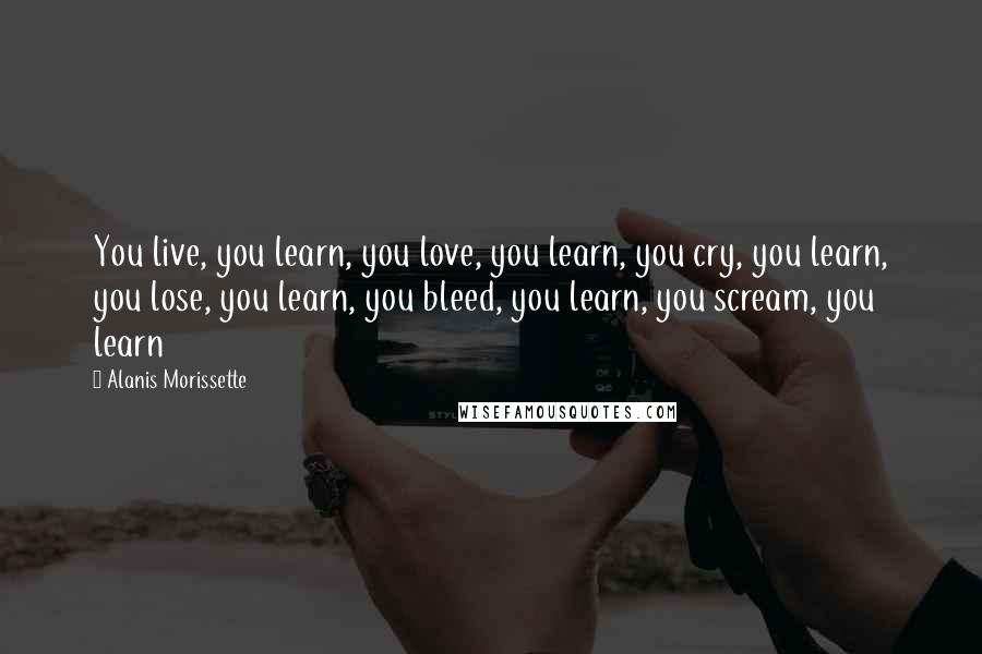 Alanis Morissette Quotes: You live, you learn, you love, you learn, you cry, you learn, you lose, you learn, you bleed, you learn, you scream, you learn