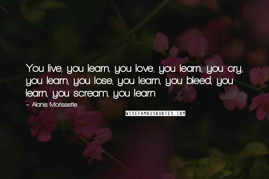 Alanis Morissette Quotes: You live, you learn, you love, you learn, you cry, you learn, you lose, you learn, you bleed, you learn, you scream, you learn