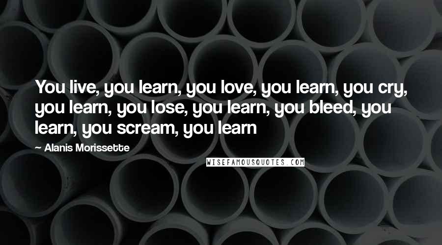 Alanis Morissette Quotes: You live, you learn, you love, you learn, you cry, you learn, you lose, you learn, you bleed, you learn, you scream, you learn