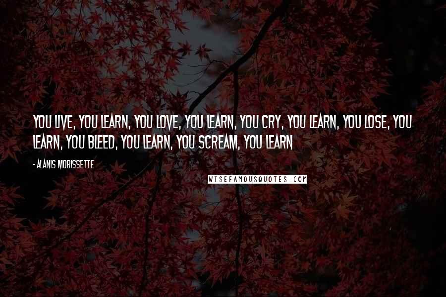 Alanis Morissette Quotes: You live, you learn, you love, you learn, you cry, you learn, you lose, you learn, you bleed, you learn, you scream, you learn