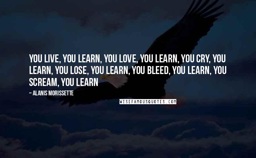 Alanis Morissette Quotes: You live, you learn, you love, you learn, you cry, you learn, you lose, you learn, you bleed, you learn, you scream, you learn