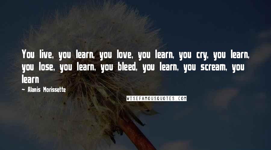 Alanis Morissette Quotes: You live, you learn, you love, you learn, you cry, you learn, you lose, you learn, you bleed, you learn, you scream, you learn