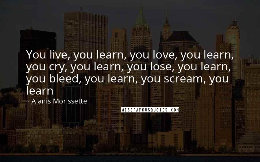 Alanis Morissette Quotes: You live, you learn, you love, you learn, you cry, you learn, you lose, you learn, you bleed, you learn, you scream, you learn