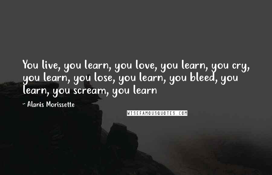 Alanis Morissette Quotes: You live, you learn, you love, you learn, you cry, you learn, you lose, you learn, you bleed, you learn, you scream, you learn