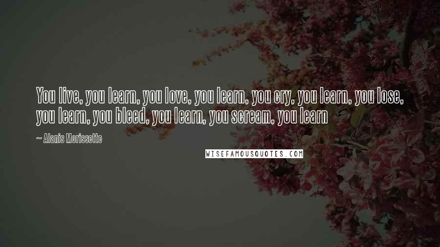 Alanis Morissette Quotes: You live, you learn, you love, you learn, you cry, you learn, you lose, you learn, you bleed, you learn, you scream, you learn