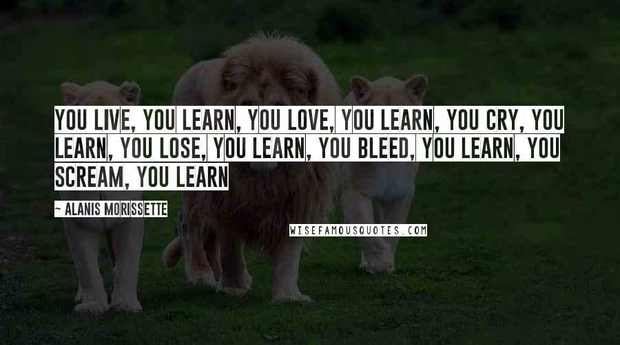 Alanis Morissette Quotes: You live, you learn, you love, you learn, you cry, you learn, you lose, you learn, you bleed, you learn, you scream, you learn