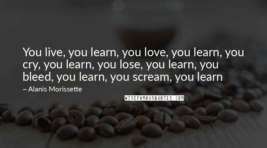 Alanis Morissette Quotes: You live, you learn, you love, you learn, you cry, you learn, you lose, you learn, you bleed, you learn, you scream, you learn