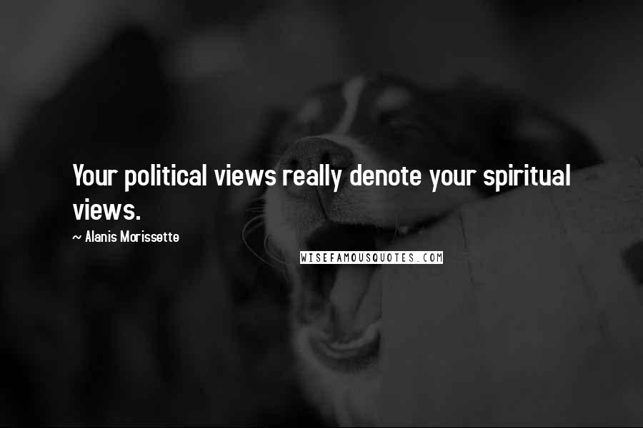 Alanis Morissette Quotes: Your political views really denote your spiritual views.