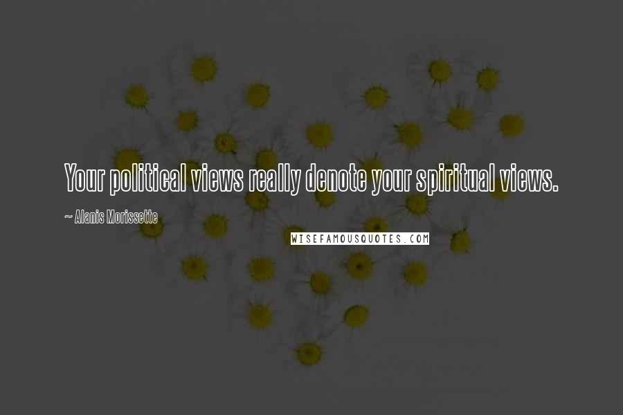 Alanis Morissette Quotes: Your political views really denote your spiritual views.