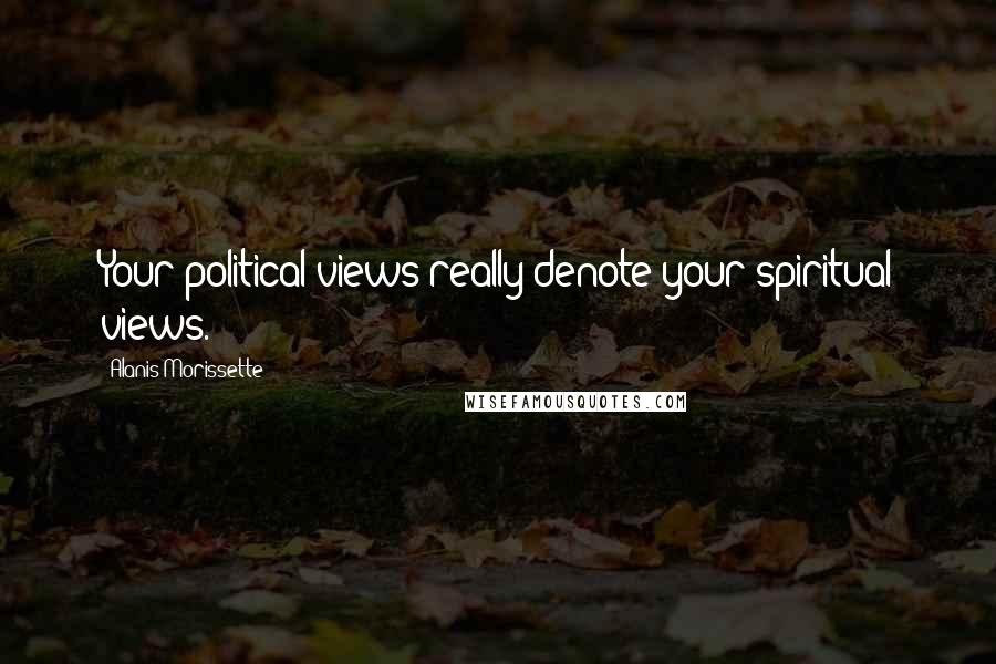 Alanis Morissette Quotes: Your political views really denote your spiritual views.