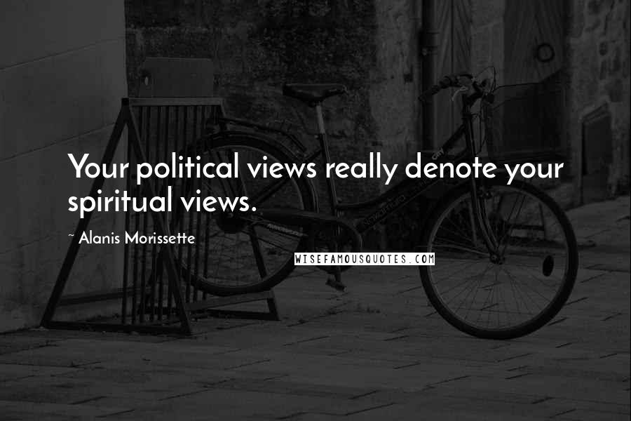 Alanis Morissette Quotes: Your political views really denote your spiritual views.