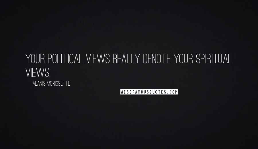 Alanis Morissette Quotes: Your political views really denote your spiritual views.