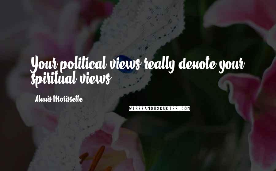 Alanis Morissette Quotes: Your political views really denote your spiritual views.
