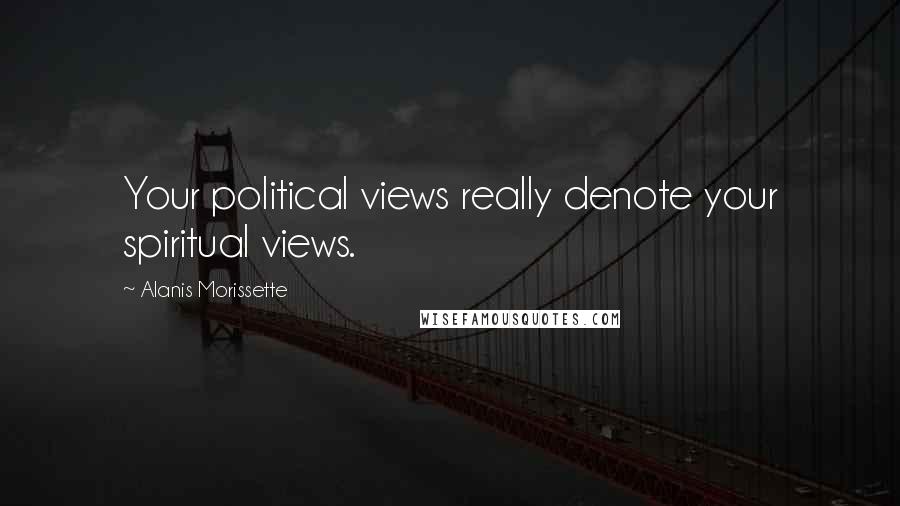 Alanis Morissette Quotes: Your political views really denote your spiritual views.