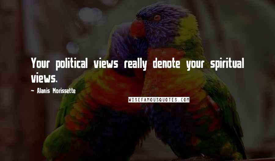 Alanis Morissette Quotes: Your political views really denote your spiritual views.