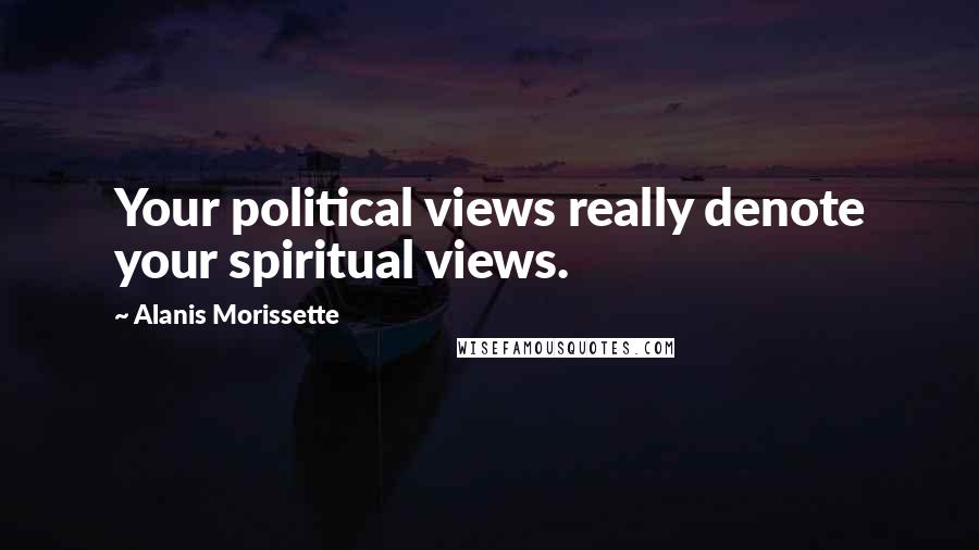 Alanis Morissette Quotes: Your political views really denote your spiritual views.