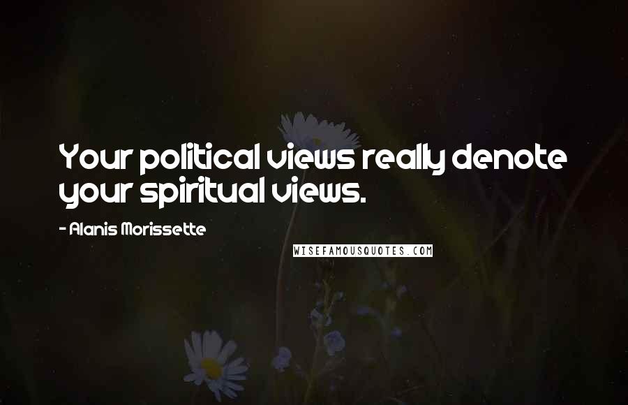 Alanis Morissette Quotes: Your political views really denote your spiritual views.