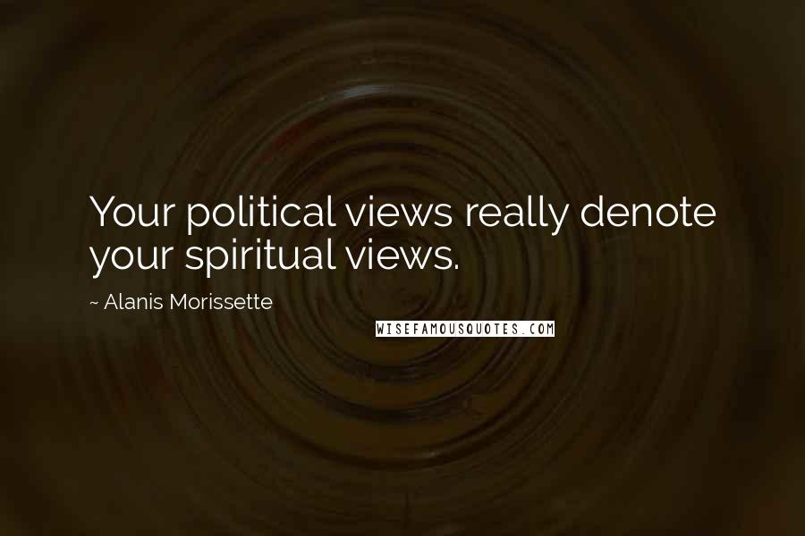Alanis Morissette Quotes: Your political views really denote your spiritual views.