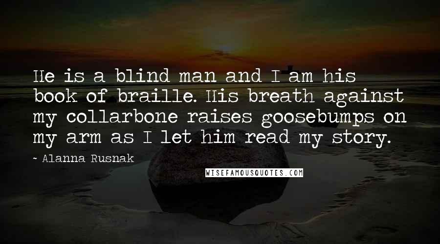 Alanna Rusnak Quotes: He is a blind man and I am his book of braille. His breath against my collarbone raises goosebumps on my arm as I let him read my story.