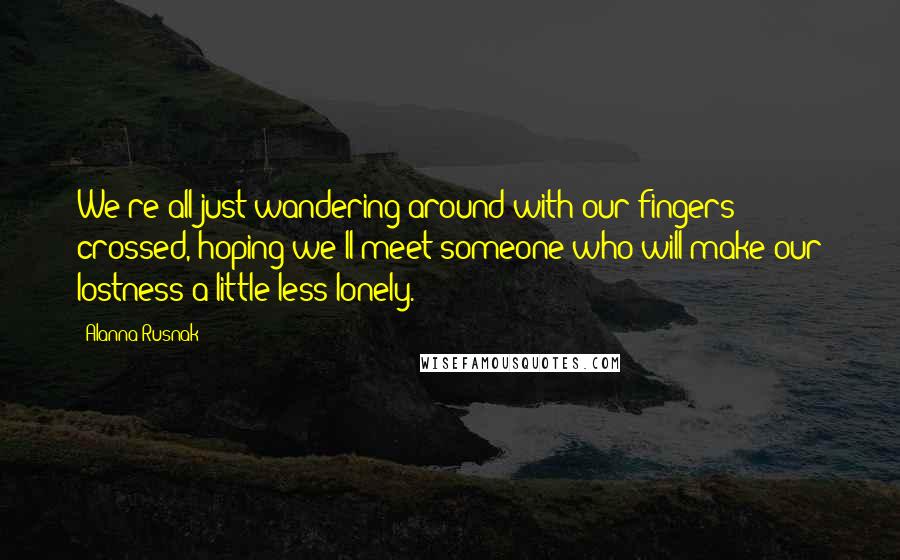 Alanna Rusnak Quotes: We're all just wandering around with our fingers crossed, hoping we'll meet someone who will make our lostness a little less lonely.