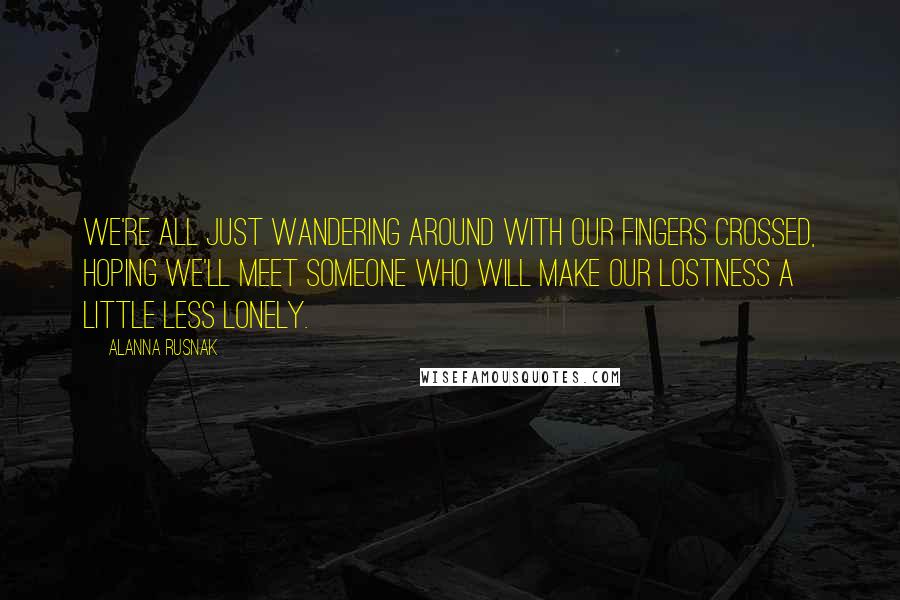 Alanna Rusnak Quotes: We're all just wandering around with our fingers crossed, hoping we'll meet someone who will make our lostness a little less lonely.