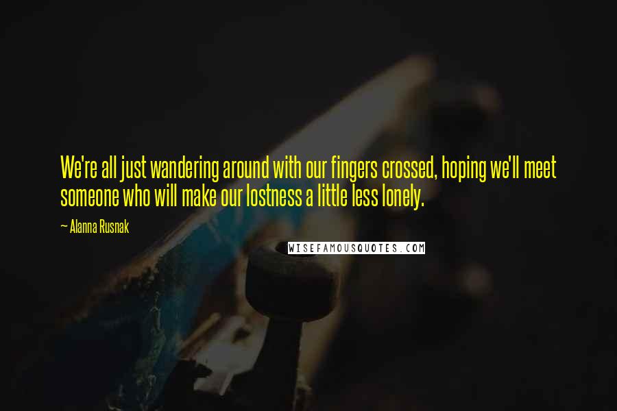 Alanna Rusnak Quotes: We're all just wandering around with our fingers crossed, hoping we'll meet someone who will make our lostness a little less lonely.