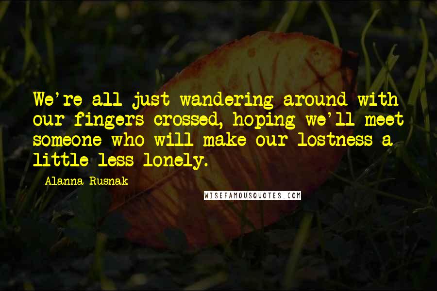 Alanna Rusnak Quotes: We're all just wandering around with our fingers crossed, hoping we'll meet someone who will make our lostness a little less lonely.