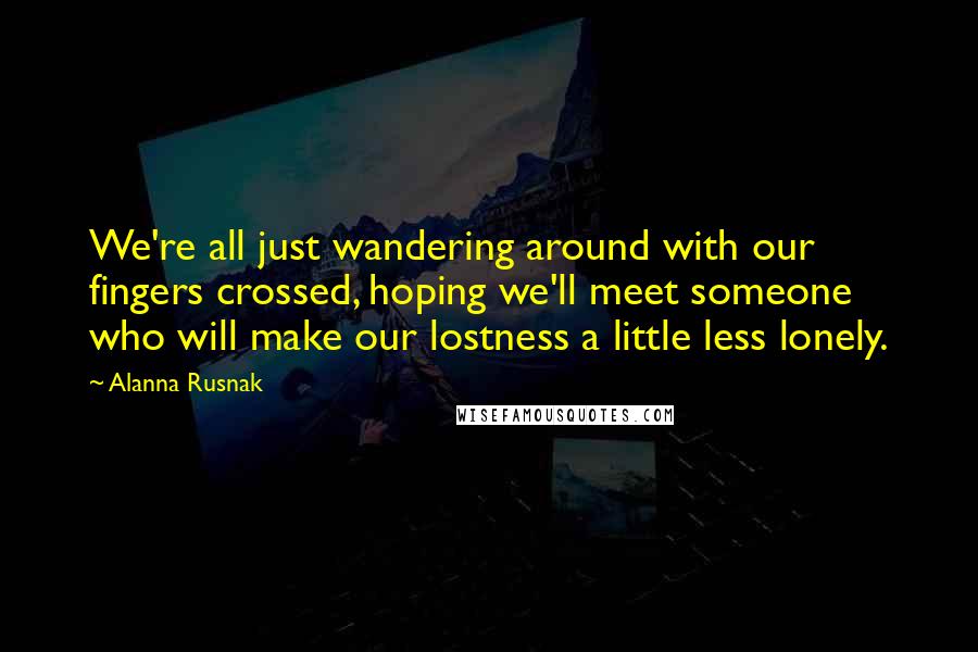 Alanna Rusnak Quotes: We're all just wandering around with our fingers crossed, hoping we'll meet someone who will make our lostness a little less lonely.