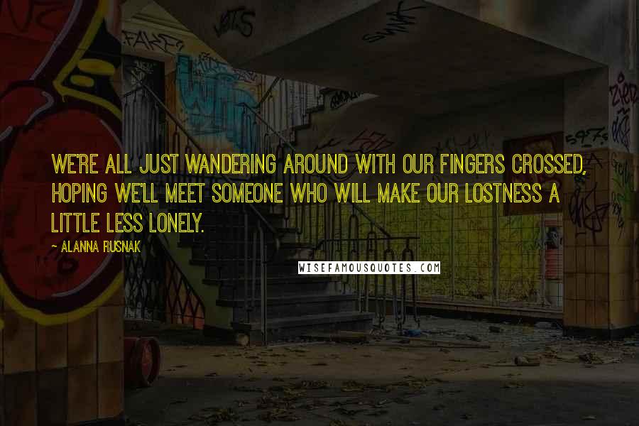 Alanna Rusnak Quotes: We're all just wandering around with our fingers crossed, hoping we'll meet someone who will make our lostness a little less lonely.