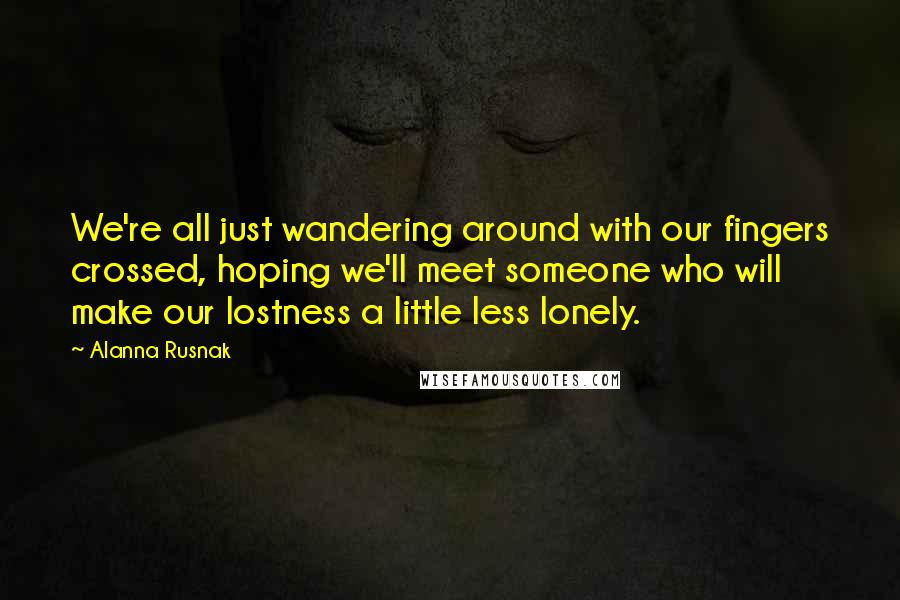 Alanna Rusnak Quotes: We're all just wandering around with our fingers crossed, hoping we'll meet someone who will make our lostness a little less lonely.