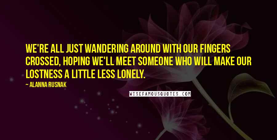 Alanna Rusnak Quotes: We're all just wandering around with our fingers crossed, hoping we'll meet someone who will make our lostness a little less lonely.