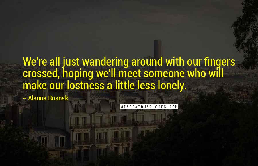 Alanna Rusnak Quotes: We're all just wandering around with our fingers crossed, hoping we'll meet someone who will make our lostness a little less lonely.