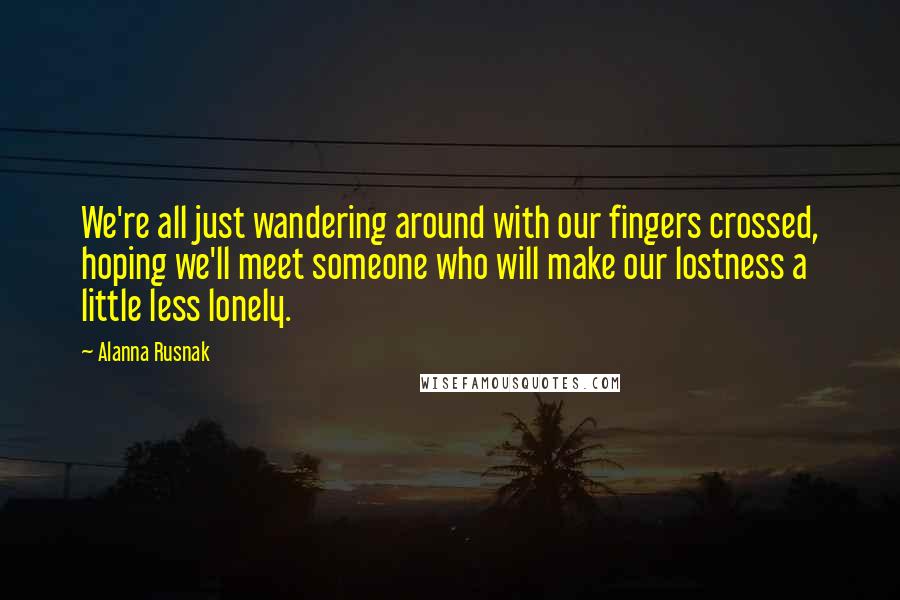 Alanna Rusnak Quotes: We're all just wandering around with our fingers crossed, hoping we'll meet someone who will make our lostness a little less lonely.