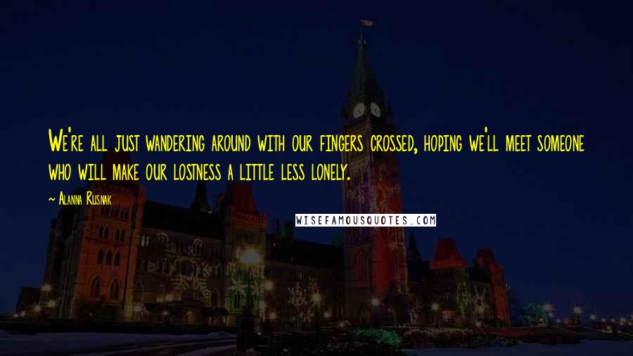 Alanna Rusnak Quotes: We're all just wandering around with our fingers crossed, hoping we'll meet someone who will make our lostness a little less lonely.