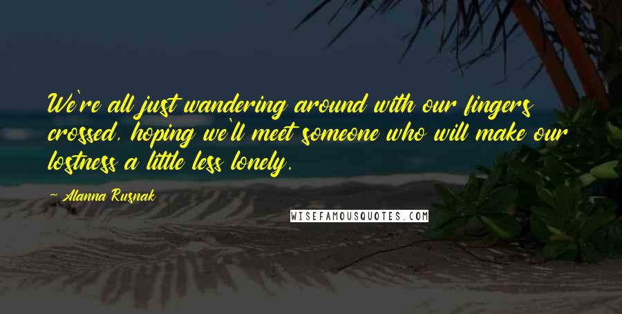 Alanna Rusnak Quotes: We're all just wandering around with our fingers crossed, hoping we'll meet someone who will make our lostness a little less lonely.